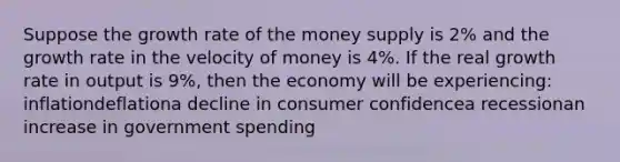 Suppose the growth rate of the money supply is 2% and the growth rate in the velocity of money is 4%. If the real growth rate in output is 9%, then the economy will be experiencing: inflationdeflationa decline in consumer confidencea recessionan increase in government spending