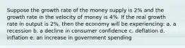 Suppose the growth rate of the money supply is 2% and the growth rate in the velocity of money is 4%. If the real growth rate in output is 2%, then the economy will be experiencing: a. a recession b. a decline in consumer confidence c. deflation d. inflation e. an increase in government spending