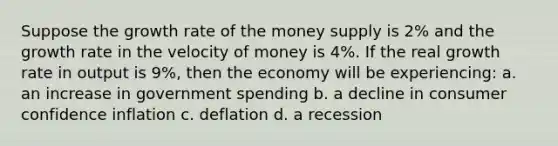 Suppose the growth rate of the money supply is 2% and the growth rate in the velocity of money is 4%. If the real growth rate in output is 9%, then the economy will be experiencing: a. an increase in government spending b. a decline in consumer confidence inflation c. deflation d. a recession