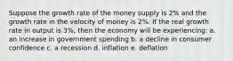 Suppose the growth rate of the money supply is 2% and the growth rate in the velocity of money is 2%. If the real growth rate in output is 3%, then the economy will be experiencing: a. an increase in government spending b. a decline in consumer confidence c. a recession d. inflation e. deflation