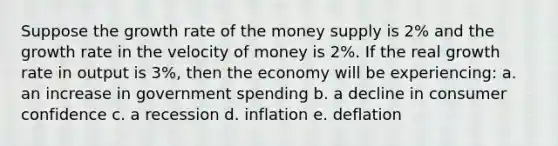 Suppose the growth rate of the money supply is 2% and the growth rate in the velocity of money is 2%. If the real growth rate in output is 3%, then the economy will be experiencing: a. an increase in government spending b. a decline in consumer confidence c. a recession d. inflation e. deflation