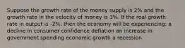 Suppose the growth rate of the money supply is 2% and the growth rate in the velocity of money is 3%. If the real growth rate in output is -2%, then the economy will be experiencing: a decline in consumer confidence deflation an increase in government spending economic growth a recession