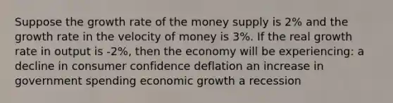 Suppose the growth rate of the money supply is 2% and the growth rate in the velocity of money is 3%. If the real growth rate in output is -2%, then the economy will be experiencing: a decline in consumer confidence deflation an increase in government spending economic growth a recession