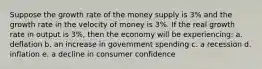 Suppose the growth rate of the money supply is 3% and the growth rate in the velocity of money is 3%. If the real growth rate in output is 3%, then the economy will be experiencing: a. deflation b. an increase in government spending c. a recession d. inflation e. a decline in consumer confidence