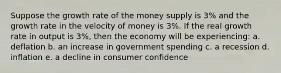 Suppose the growth rate of the money supply is 3% and the growth rate in the velocity of money is 3%. If the real growth rate in output is 3%, then the economy will be experiencing: a. deflation b. an increase in government spending c. a recession d. inflation e. a decline in consumer confidence