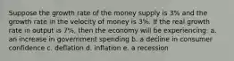 Suppose the growth rate of the money supply is 3% and the growth rate in the velocity of money is 3%. If the real growth rate in output is 7%, then the economy will be experiencing: a. an increase in government spending b. a decline in consumer confidence c. deflation d. inflation e. a recession