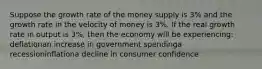 Suppose the growth rate of the money supply is 3% and the growth rate in the velocity of money is 3%. If the real growth rate in output is 3%, then the economy will be experiencing: deflationan increase in government spendinga recessioninflationa decline in consumer confidence