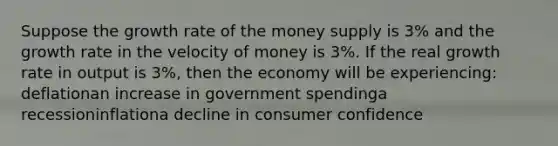 Suppose the growth rate of the money supply is 3% and the growth rate in the velocity of money is 3%. If the real growth rate in output is 3%, then the economy will be experiencing: deflationan increase in government spendinga recessioninflationa decline in consumer confidence