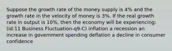 Suppose the growth rate of the money supply is 4% and the growth rate in the velocity of money is 3%. If the real growth rate in output is 10%, then the economy will be experiencing: (id:11 Business Fluctuation-q9-C) inflation a recession an increase in government spending deflation a decline in consumer confidence