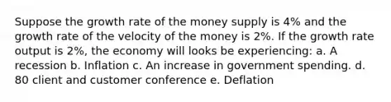 Suppose the growth rate of the money supply is 4% and the growth rate of the velocity of the money is 2%. If the growth rate output is 2%, the economy will looks be experiencing: a. A recession b. Inflation c. An increase in government spending. d. 80 client and customer conference e. Deflation