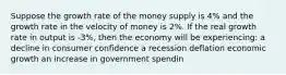 Suppose the growth rate of the money supply is 4% and the growth rate in the velocity of money is 2%. If the real growth rate in output is -3%, then the economy will be experiencing: a decline in consumer confidence a recession deflation economic growth an increase in government spendin