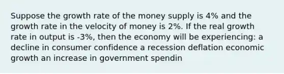 Suppose the growth rate of the money supply is 4% and the growth rate in the velocity of money is 2%. If the real growth rate in output is -3%, then the economy will be experiencing: a decline in consumer confidence a recession deflation economic growth an increase in government spendin