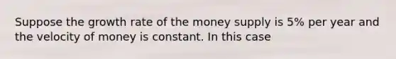 Suppose the growth rate of the money supply is 5% per year and the velocity of money is constant. In this case