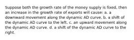 Suppose both the growth rate of the money supply is fixed, then an increase in the growth rate of exports will cause: a. a downward movement along the dynamic AD curve. b. a shift of the dynamic AD curve to the left. c. an upward movement along the dynamic AD curve. d. a shift of the dynamic AD curve to the right.