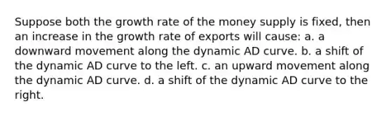 Suppose both the growth rate of the money supply is fixed, then an increase in the growth rate of exports will cause: a. a downward movement along the dynamic AD curve. b. a shift of the dynamic AD curve to the left. c. an upward movement along the dynamic AD curve. d. a shift of the dynamic AD curve to the right.