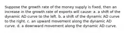 Suppose the growth rate of the money supply is fixed, then an increase in the growth rate of exports will cause: a. a shift of the dynamic AD curve to the left. b. a shift of the dynamic AD curve to the right. c. an upward movement along the dynamic AD curve. d. a downward movement along the dynamic AD curve.