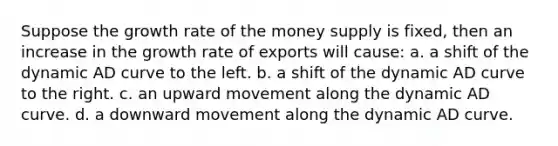 Suppose the growth rate of the money supply is fixed, then an increase in the growth rate of exports will cause: a. a shift of the dynamic AD curve to the left. b. a shift of the dynamic AD curve to the right. c. an upward movement along the dynamic AD curve. d. a downward movement along the dynamic AD curve.