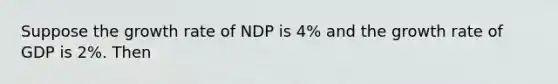 Suppose the growth rate of NDP is 4% and the growth rate of GDP is 2%. Then