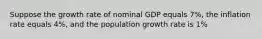 Suppose the growth rate of nominal GDP equals 7%, the inflation rate equals 4%, and the population growth rate is 1%