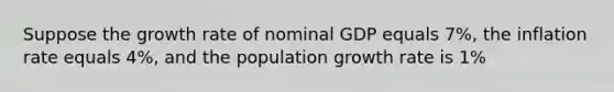 Suppose the growth rate of nominal GDP equals 7%, the inflation rate equals 4%, and the population growth rate is 1%