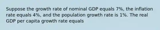 Suppose the growth rate of nominal GDP equals 7%, the inflation rate equals 4%, and the population growth rate is 1%. The real GDP per capita growth rate equals