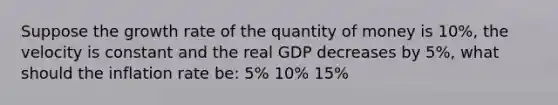 Suppose the growth rate of the quantity of money is 10%, the velocity is constant and the real GDP decreases by 5%, what should the inflation rate be: 5% 10% 15%