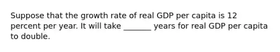 Suppose that the growth rate of real GDP per capita is 12 percent per year. It will take _______ years for real GDP per capita to double.