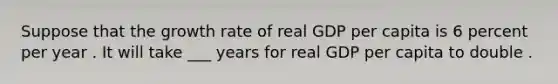 Suppose that the growth rate of real GDP per capita is 6 percent per year . It will take ___ years for real GDP per capita to double .