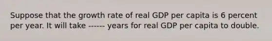 Suppose that the growth rate of real GDP per capita is 6 percent per year. It will take ------ years for real GDP per capita to double.