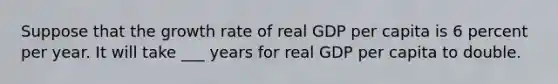 Suppose that the growth rate of real GDP per capita is 6 percent per year. It will take ___ years for real GDP per capita to double.