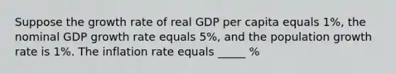 Suppose the growth rate of real GDP per capita equals 1%, the nominal GDP growth rate equals 5%, and the population growth rate is 1%. The inflation rate equals _____ %