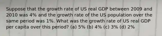 Suppose that the growth rate of US real GDP between 2009 and 2010 was 4% and the growth rate of the US population over the same period was 1%. What was the growth rate of US real GDP per capita over this period? (a) 5% (b) 4% (c) 3% (d) 2%