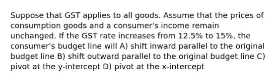 Suppose that GST applies to all goods. Assume that the prices of consumption goods and a consumer's income remain unchanged. If the GST rate increases from 12.5% to 15%, the consumer's budget line will A) shift inward parallel to the original budget line B) shift outward parallel to the original budget line C) pivot at the y-intercept D) pivot at the x-intercept