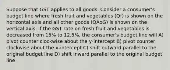 Suppose that GST applies to all goods. Consider a consumer's budget line where fresh fruit and vegetables (Qf) is shown on the horizontal axis and all other goods (QAoG) is shown on the vertical axis. If the GST rate on fresh fruit and vegetables is decreased from 15% to 12.5%, the consumer's budget line will A) pivot counter clockwise about the y-intercept B) pivot counter clockwise about the x-intercept C) shift outward parallel to the original budget line D) shift inward parallel to the original budget line