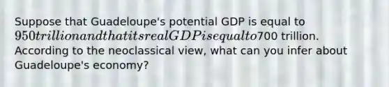 Suppose that Guadeloupe's potential GDP is equal to 950 trillion and that its real GDP is equal to700 trillion. According to the neoclassical view, what can you infer about Guadeloupe's economy?