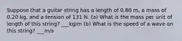 Suppose that a guitar string has a length of 0.80 m, a mass of 0.20 kg, and a tension of 131 N. (a) What is the mass per unit of length of this string? ___kg/m (b) What is the speed of a wave on this string? ___m/s