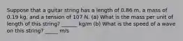 Suppose that a guitar string has a length of 0.86 m, a mass of 0.19 kg, and a tension of 107 N. (a) What is the mass per unit of length of this string? ______ kg/m (b) What is the speed of a wave on this string? _____ m/s