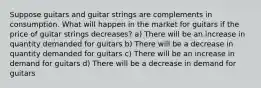 Suppose guitars and guitar strings are complements in consumption. What will happen in the market for guitars if the price of guitar strings decreases? a) There will be an increase in quantity demanded for guitars b) There will be a decrease in quantity demanded for guitars c) There will be an increase in demand for guitars d) There will be a decrease in demand for guitars