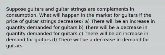 Suppose guitars and guitar strings are complements in consumption. What will happen in the market for guitars if the price of guitar strings decreases? a) There will be an increase in quantity demanded for guitars b) There will be a decrease in quantity demanded for guitars c) There will be an increase in demand for guitars d) There will be a decrease in demand for guitars