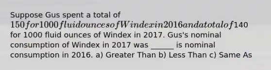 Suppose Gus spent a total of 150 for 1000 fluid ounces of Windex in 2016 and a total of140 for 1000 fluid ounces of Windex in 2017. Gus's nominal consumption of Windex in 2017 was ______ is nominal consumption in 2016. a) Greater Than b) Less Than c) Same As