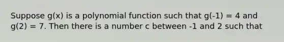 Suppose g(x) is a polynomial function such that g(-1) = 4 and g(2) = 7. Then there is a number c between -1 and 2 such that