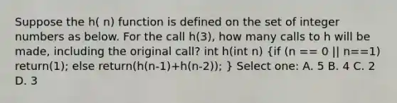 Suppose the h( n) function is defined on the set of integer numbers as below. For the call h(3), how many calls to h will be made, including the original call? int h(int n) (if (n == 0 || n==1) return(1); else return(h(n-1)+h(n-2)); ) Select one: A. 5 B. 4 C. 2 D. 3