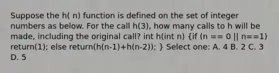 Suppose the h( n) function is defined on the set of integer numbers as below. For the call h(3), how many calls to h will be made, including the original call? int h(int n) (if (n == 0 || n==1) return(1); else return(h(n-1)+h(n-2)); ) Select one: A. 4 B. 2 C. 3 D. 5