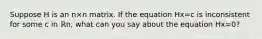 Suppose H is an n×n matrix. If the equation Hx=c is inconsistent for some c in ℝn​, what can you say about the equation Hx=0​?
