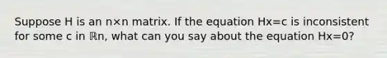 Suppose H is an n×n matrix. If the equation Hx=c is inconsistent for some c in ℝn​, what can you say about the equation Hx=0​?