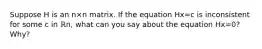 Suppose H is an n×n matrix. If the equation Hx=c is inconsistent for some c in ℝn​, what can you say about the equation Hx=0​? ​Why?