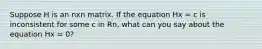 Suppose H is an nxn matrix. If the equation Hx = c is inconsistent for some c in Rn, what can you say about the equation Hx = 0?