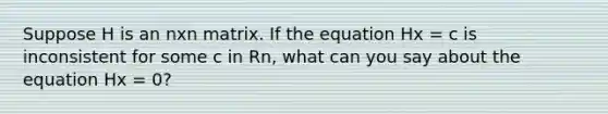 Suppose H is an nxn matrix. If the equation Hx = c is inconsistent for some c in Rn, what can you say about the equation Hx = 0?