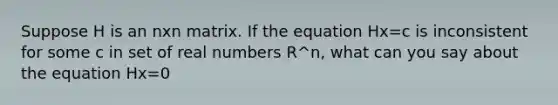 Suppose H is an nxn matrix. If the equation Hx=c is inconsistent for some c in set of real numbers R^n​, what can you say about the equation Hx=0​