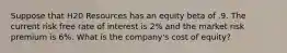 Suppose that H20 Resources has an equity beta of .9. The current risk free rate of interest is 2% and the market risk premium is 6%. What is the company's cost of equity?